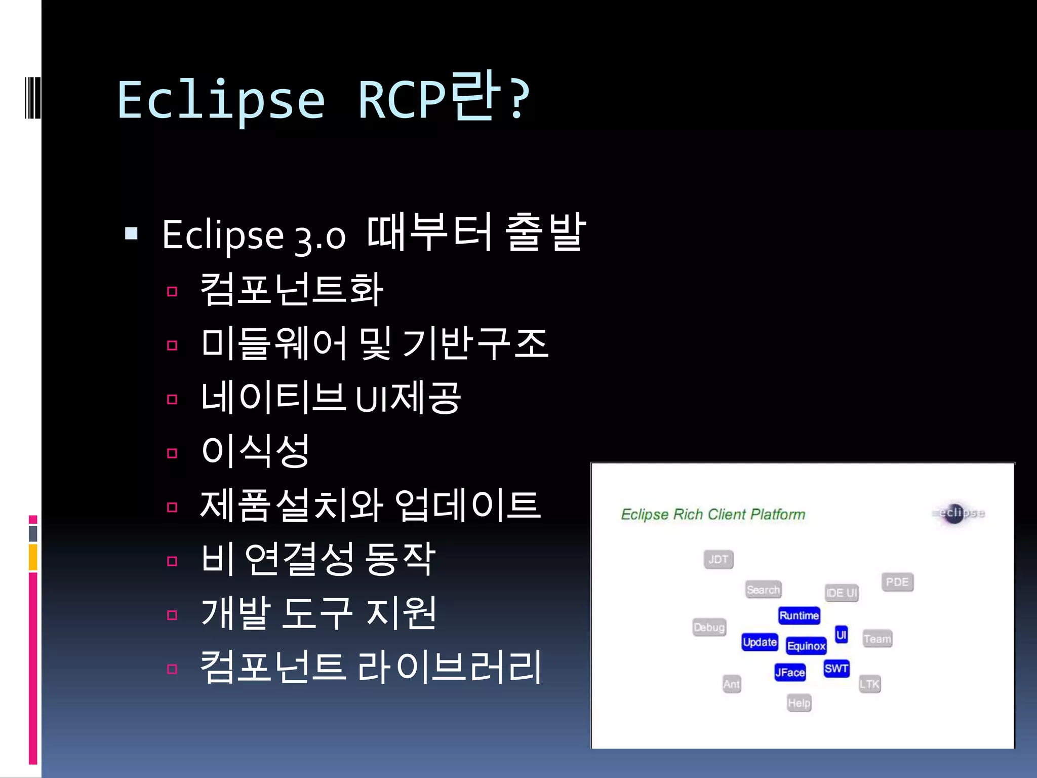 Eclipse RCP란?

 Eclipse 3.0 때부터 출발
  컴포넌트화
  미들웨어 및 기반구조
  네이티브 UI제공
  이식성
  제품설치와 업데이트
  비 연결성 동작
  개발 도구 지원
  컴포넌트 라이브러리
 