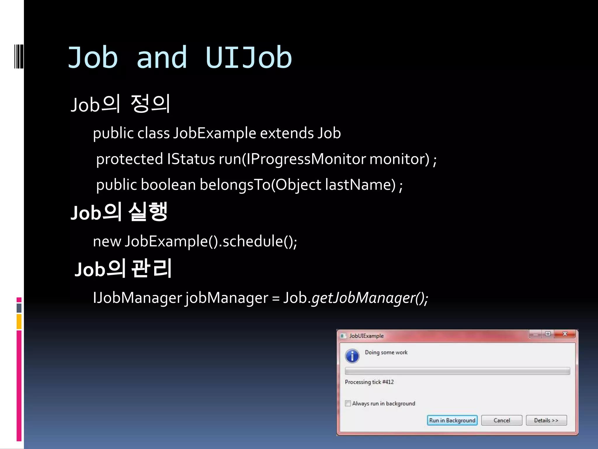Job and UIJob
Job의 정의
 public class JobExample extends Job
 protected IStatus run(IProgressMonitor monitor) ;
 public boolean belongsTo(Object lastName) ;
Job의 실행
 new JobExample().schedule();
Job의 관리
 IJobManager jobManager = Job.getJobManager();
 