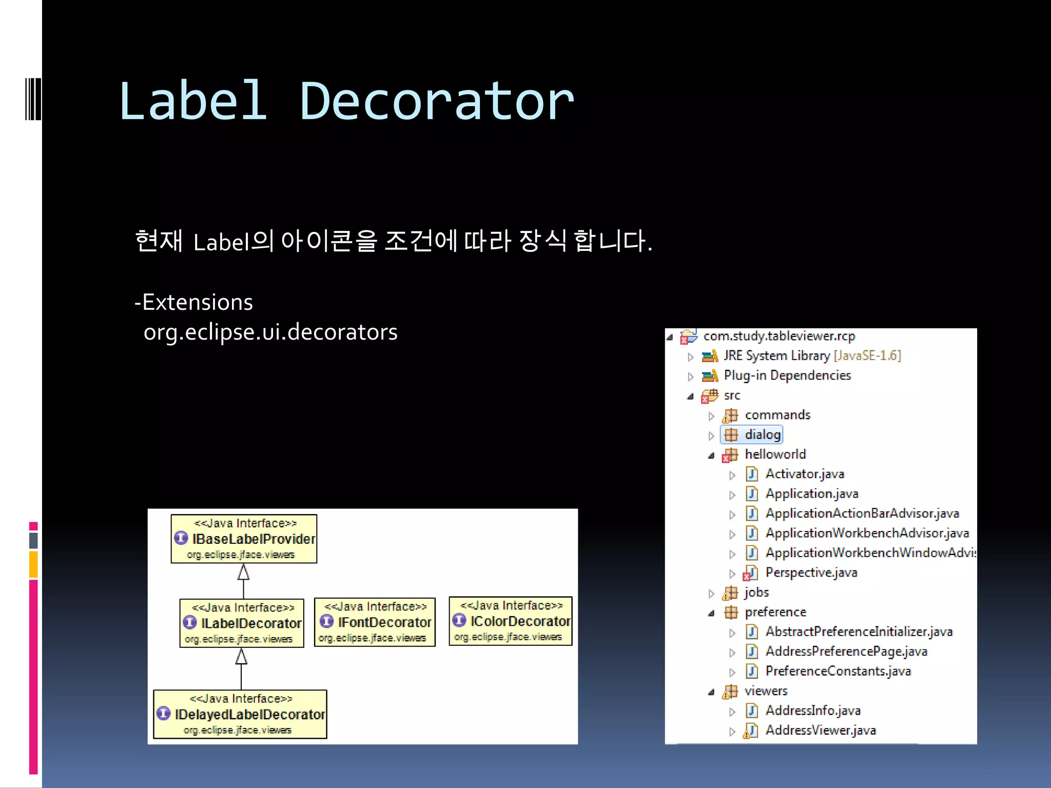 Label Decorator

현재 Label의 아이콘을 조건에 따라 장식 합니다.

-Extensions
 org.eclipse.ui.decorators
 