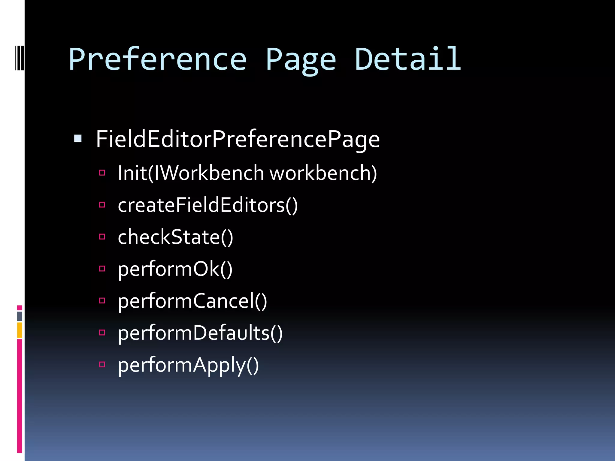 Preference Page Detail

 FieldEditorPreferencePage
   Init(IWorkbench workbench)
   createFieldEditors()
   checkState()
   performOk()
   performCancel()
   performDefaults()
   performApply()
 
