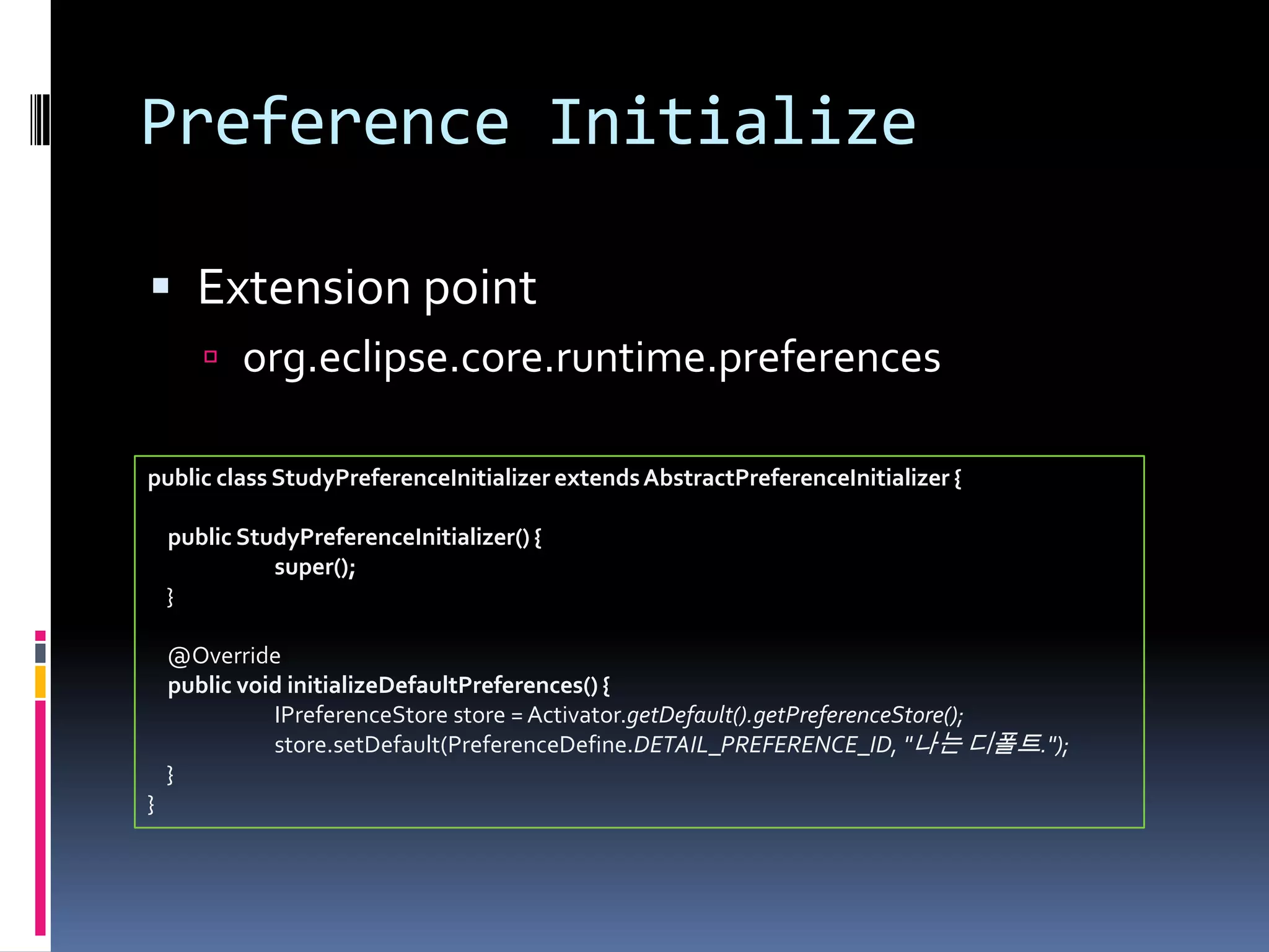 Preference Initialize

 Extension point
        org.eclipse.core.runtime.preferences

public class StudyPreferenceInitializer extends AbstractPreferenceInitializer {

    public StudyPreferenceInitializer() {
              super();
    }

    @Override
    public void initializeDefaultPreferences() {
              IPreferenceStore store = Activator.getDefault().getPreferenceStore();
              store.setDefault(PreferenceDefine.DETAIL_PREFERENCE_ID, "나는 디폴트.");
    }
}
 