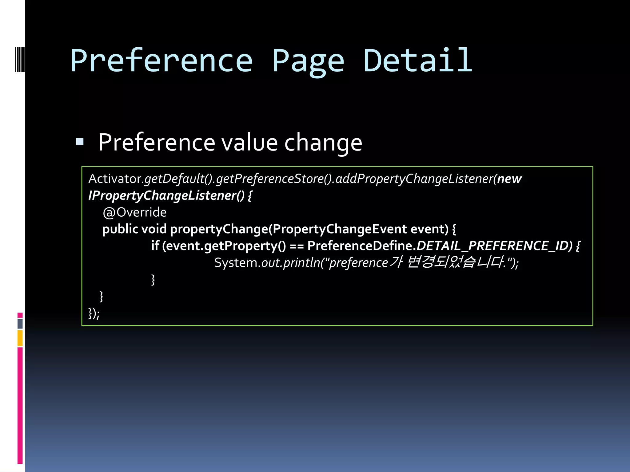 Preference Page Detail

 Preference value change
 Activator.getDefault().getPreferenceStore().addPropertyChangeListener(new
 IPropertyChangeListener() {
     @Override
     public void propertyChange(PropertyChangeEvent event) {
             if (event.getProperty() == PreferenceDefine.DETAIL_PREFERENCE_ID) {
                        System.out.println("preference가 변경되었습니다.");
             }
    }
 });
 
