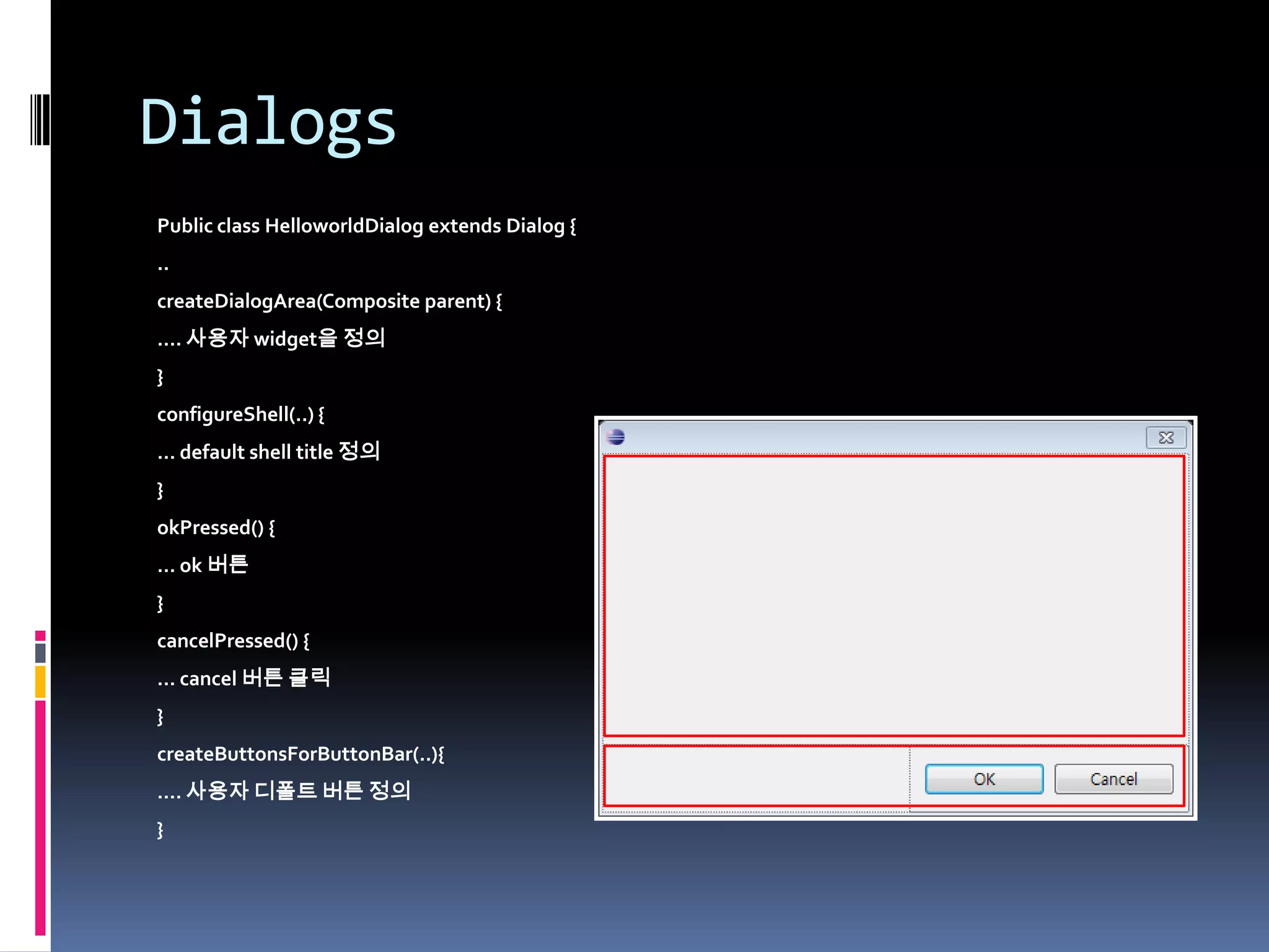 Dialogs
Public class HelloworldDialog extends Dialog {
..
createDialogArea(Composite parent) {
…. 사용자 widget을 정의
}
configureShell(..) {
… default shell title 정의
}
okPressed() {
… ok 버튼
}
cancelPressed() {
… cancel 버튼 클릭
}
createButtonsForButtonBar(..){
…. 사용자 디폴트 버튼 정의
}
 