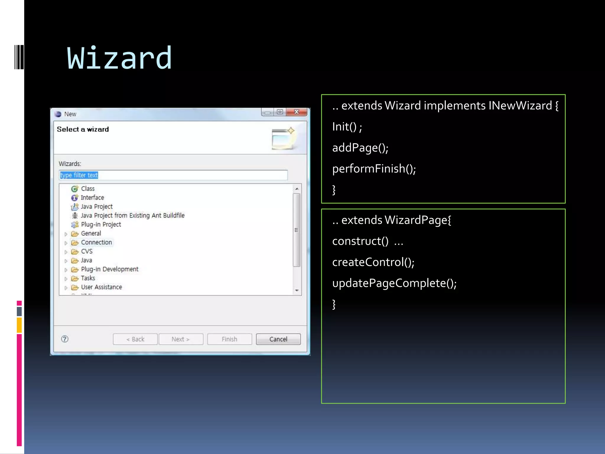 Wizard
         .. extends Wizard implements INewWizard {
         Init() ;
         addPage();
         performFinish();
         }

         .. extends WizardPage{
         construct() …
         createControl();
         updatePageComplete();
         }
 