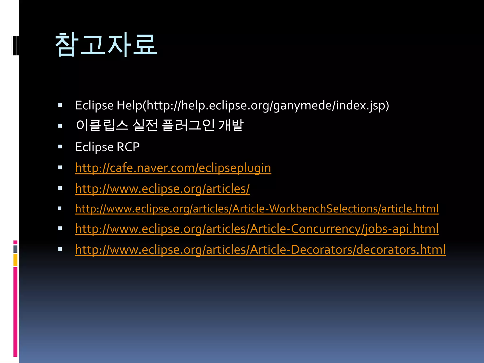 참고자료

 Eclipse Help(http://help.eclipse.org/ganymede/index.jsp)
 이클립스 실전 플러그인 개발
 Eclipse RCP
 http://cafe.naver.com/eclipseplugin
 http://www.eclipse.org/articles/
   http://www.eclipse.org/articles/Article-WorkbenchSelections/article.html
 http://www.eclipse.org/articles/Article-Concurrency/jobs-api.html
 http://www.eclipse.org/articles/Article-Decorators/decorators.html
 