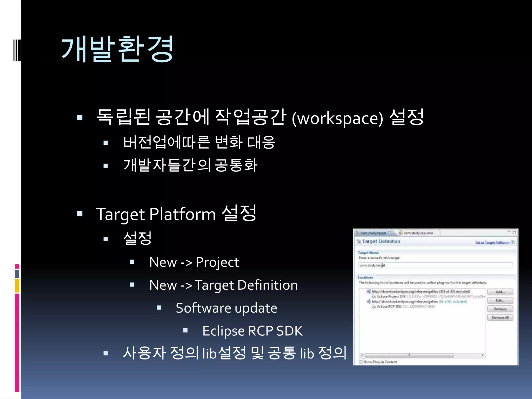 개발환경

 독립된 공간에 작업공간 (workspace) 설정
   버전업에따른 변화 대응
   개발자들간의 공통화


 Target Platform 설정
   설정
      New -> Project
      New -> Target Definition
          Software update
              Eclipse RCP SDK
   사용자 정의 lib설정 및 공통 lib 정의
 