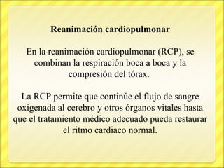Reanimación cardiopulmonar
En la reanimación cardiopulmonar (RCP), se
combinan la respiración boca a boca y la
compresión del tórax.
La RCP permite que continúe el flujo de sangre
oxigenada al cerebro y otros órganos vitales hasta
que el tratamiento médico adecuado pueda restaurar
el ritmo cardiaco normal.
 