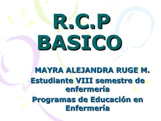 R.C.P
 BASICO
 MAYRA ALEJANDRA RUGE M.
Estudiante VIII semestre de
        enfermería
Programas de Educación en
        Enfermería
 