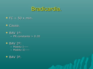 Bradicardia.
   FC < 50 x min.

   Causa.

   BAV 1º:
    – PR constante > 0.20

   BAV 2º:
    – Mobitz I----
    – Mobitz II----

   BAV 3º.
 