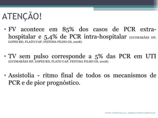 ATENÇÃO!
• FV acontece em 85% dos casos de PCR extra-
hospitalar e 5,4% de PCR intra-hospitalar (GUIMARÃES HP,
LOPES RD, FLATO UAP, FEITOSA FILHO GS, 2008).
• TV sem pulso corresponde a 5% das PCR em UTI
(GUIMARÃES HP, LOPES RD, FLATO UAP, FEITOSA FILHO GS, 2008).
• Assistolia - ritmo final de todos os mecanismos de
PCR e de pior prognóstico.
FONTE: GUIDELINE 2010. AMERICAN HEART ASSOCIATON.
 