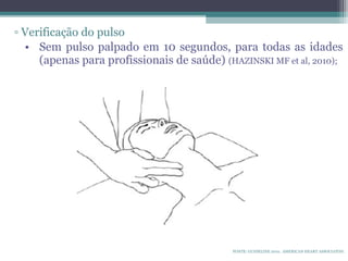 ▫ Verificação do pulso
• Sem pulso palpado em 10 segundos, para todas as idades
(apenas para profissionais de saúde) (HAZINSKI MF et al, 2010);
FONTE: GUIDELINE 2010. AMERICAN HEART ASSOCIATON.
 