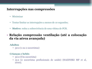 Interrupções nas compressões
• Minimizar
• Tentar limitar as interrupções a menos de 10 segundos;
• Motivo: reduz a sobrevivência de uma vítima de PCR.
• Relação compressão ventilação (até a colocação
da via aérea avançada)
Adultos
• 30:2 (1 ou 2 socorristas)
Crianças e bebês
• 30:2 (Um socorrista)
• 15:2 (2 socorristas profissionais de saúde) (HAZINSKI MF et al,
2010);
 