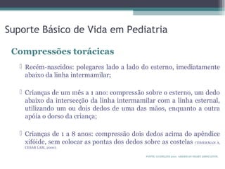 Suporte Básico de Vida em Pediatria
Compressões torácicas
 Recém-nascidos: polegares lado a lado do esterno, imediatamente
abaixo da linha intermamilar;
 Crianças de um mês a 1 ano: compressão sobre o esterno, um dedo
abaixo da intersecção da linha intermamilar com a linha esternal,
utilizando um ou dois dedos de uma das mãos, enquanto a outra
apóia o dorso da criança;
 Crianças de 1 a 8 anos: compressão dois dedos acima do apêndice
xifóide, sem colocar as pontas dos dedos sobre as costelas (TIMERMAN A,
CESAR LAM, 2000).
FONTE: GUIDELINE 2010. AMERICAN HEART ASSOCIATON.
 