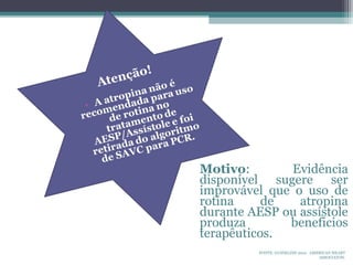 FONTE: GUIDELINE 2010. AMERICAN HEART
ASSOCIATON.
Motivo: Evidência
disponível sugere ser
improvável que o uso de
rotina de atropina
durante AESP ou assístole
produza beneficios
terapêuticos.
 