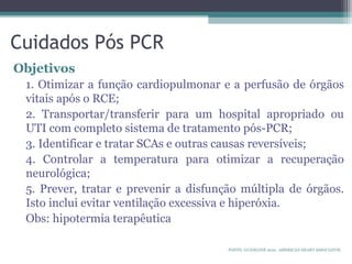 Cuidados Pós PCR
Objetivos
1. Otimizar a função cardiopulmonar e a perfusão de órgãos
vitais após o RCE;
2. Transportar/transferir para um hospital apropriado ou
UTI com completo sistema de tratamento pós-PCR;
3. Identificar e tratar SCAs e outras causas reversíveis;
4. Controlar a temperatura para otimizar a recuperação
neurológica;
5. Prever, tratar e prevenir a disfunção múltipla de órgãos.
Isto inclui evitar ventilação excessiva e hiperóxia.
Obs: hipotermia terapêutica
FONTE: GUIDELINE 2010. AMERICAN HEART ASSOCIATON.
 