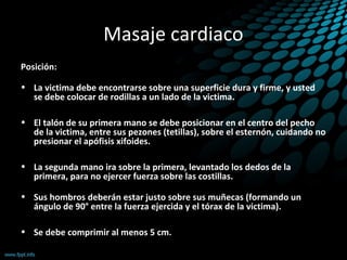 Masaje cardiaco
Posición:
• La victima debe encontrarse sobre una superficie dura y firme, y usted
se debe colocar de rodillas a un lado de la victima.
• El talón de su primera mano se debe posicionar en el centro del pecho
de la victima, entre sus pezones (tetillas), sobre el esternón, cuidando no
presionar el apófisis xifoides.
• La segunda mano ira sobre la primera, levantado los dedos de la
primera, para no ejercer fuerza sobre las costillas.
• Sus hombros deberán estar justo sobre sus muñecas (formando un
ángulo de 90° entre la fuerza ejercida y el tórax de la victima).
• Se debe comprimir al menos 5 cm.
 