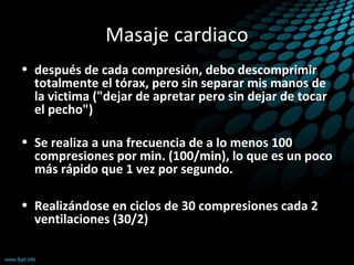 Masaje cardiaco
• después de cada compresión, debo descomprimir
totalmente el tórax, pero sin separar mis manos de
la victima ("dejar de apretar pero sin dejar de tocar
el pecho")
• Se realiza a una frecuencia de a lo menos 100
compresiones por min. (100/min), lo que es un poco
más rápido que 1 vez por segundo.
• Realizándose en ciclos de 30 compresiones cada 2
ventilaciones (30/2)
 