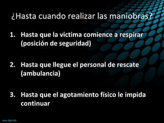 ¿Hasta cuando realizar las maniobras?
1. Hasta que la victima comience a respirar
(posición de seguridad)
2. Hasta que llegue el personal de rescate
(ambulancia)
3. Hasta que el agotamiento físico le impida
continuar
 