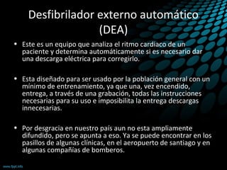 Desfibrilador externo automático
(DEA)
• Este es un equipo que analiza el ritmo cardiaco de un
paciente y determina automáticamente si es necesario dar
una descarga eléctrica para corregirlo.
• Esta diseñado para ser usado por la población general con un
mínimo de entrenamiento, ya que una, vez encendido,
entrega, a través de una grabación, todas las instrucciones
necesarias para su uso e imposibilita la entrega descargas
innecesarias.
• Por desgracia en nuestro país aun no esta ampliamente
difundido, pero se apunta a eso. Ya se puede encontrar en los
pasillos de algunas clínicas, en el aeropuerto de santiago y en
algunas compañías de bomberos.
 