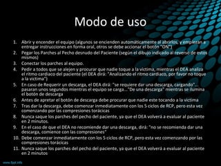 Modo de uso
1. Abrir y encender el equipo (algunos se encienden automáticamente al abrirlos, y empiezan a
entregar instrucciones en forma oral, otros se debe accionar el botón "ON")
2. Pegar los Parches al Pecho desnudo del Paciente (según el dibujo indicado al reverso de estos
mismos)
3. Conectar los parches al equipo.
4. Pedir a todos que se alejen y procurar que nadie toque a la victima, mientras el DEA analiza
el ritmo cardiaco del paciente (el DEA dirá: "Analizando el ritmo cardiaco, por favor no toque
a la victima")
5. En caso de Requerir un descarga, el DEA dirá: "se requiere dar una descarga, cargando"...
pasaran unos segundos mientras el equipo se carga..."De una descarga" mientras se ilumina
el botón de descarga
6. Antes de apretar el botón de descarga debe procurar que nadie este tocando a la victima
7. Tras dar la descarga, debe comenzar inmediatamente con los 5 ciclos de RCP, pero esta vez
comenzando por las compresiones torácicas
8. Nunca saque los parches del pecho del paciente, ya que el DEA volverá a evaluar al paciente
en 2 minutos.
9. En el caso de que el DEA no recomiende dar una descarga, dirá: "no se recomienda dar una
descarga, comience con las compresiones“
10. Debe comenzar inmediatamente con los 5 ciclos de RCP, pero esta vez comenzando por las
compresiones torácicas
11. Nunca saque los parches del pecho del paciente, ya que el DEA volverá a evaluar al paciente
en 2 minutos
 
