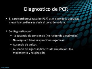 Diagnostico de PCR
• El paro cardiorespiratorio (PCR) es el cese de la actividad
mecánica cardiaca es decir el corazón no late.
• Se diagnostica por:
– la ausencia de conciencia (no responde a estímulos)
– No respira o tiene respiraciones agónicas.
– Ausencia de pulsos.
– Ausencia de signos indirectos de circulación: tos,
movimiento y respiración
 