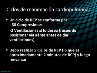 Ciclos de reanimación cardiopulmonar
• Un ciclo de RCP se conforma por:
- 30 Compresiones
-2 Ventilaciones si lo desea (recuerde
posicionar vía aérea antes de dar
ventilaciones)
• Debo realizar 5 Ciclos de RCP (lo que es
aproximadamente 2 minutos de RCP) y luego
reevaluar
 