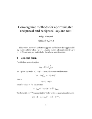 Convergence methods for approximated
reciprocal and reciprocal-square-root
Keigo Nitadori
February 4, 2014
Since most hardware of today supports instructions for approximating reciprocal (hereafter rcp) y ∼ 1/x, and reciprocal-square-root (rsqrt)
√
y ∼ 1/ x, convergence methods for these have some interests.

1

General form

Provided an approximation
yapp = (1 + ε)

1
x1/n

,

n = 1 gives rcp and n = 2 rsqrt. Then, calculate a small number
n
h = 1 − xyapp = 1 − (1 + ε)n .

Hence,

1 + ε = (1 − h)1/n .

The true value of y is obtained in
y = yapp /(1 + ε) = (1 − h)−1/n · yapp .
The factor (1 − h)−1/n is expanded in Taylor series to a certain order, as in
p(h) = 1 + a1 h + a2 h2 · · ·

1

(1 − h)−1/n .

 