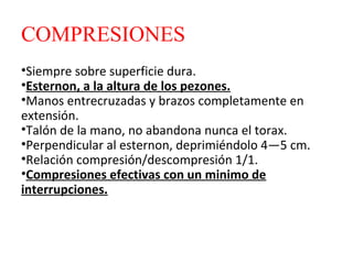 COMPRESIONES
•Siempre sobre superficie dura.
•Esternon, a la altura de los pezones.
•Manos entrecruzadas y brazos completamente en
extensión.
•Talón de la mano, no abandona nunca el torax.
•Perpendicular al esternon, deprimiéndolo 4—5 cm.
•Relación compresión/descompresión 1/1.
•Compresiones efectivas con un minimo de
interrupciones.

 