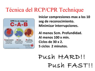 Técnica del RCP/CPR Technique
Iniciar compresiones max a los 10
seg de reconocimiento.
Minimizar interrupciones.
Al menos 5cm. Profundidad.
Al menos 100 x min.
Ciclos de 30 x 2.
5 ciclos 2 minutos.

Push HARD!!
Push FAST!!

 