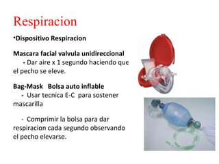 Respiracion
•Dispositivo Respiracion
Mascara facial valvula unidireccional
- Dar aire x 1 segundo haciendo que
el pecho se eleve.
Bag-Mask Bolsa auto inflable
- Usar tecnica E-C para sostener
mascarilla
- Comprimir la bolsa para dar
respiracion cada segundo observando
el pecho elevarse.

 