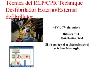 Técnica del RCP/CPR Technique
Desfibrilador Externo/External
defibrillator
•FV y TV sin pulso:
Bifásico 200J
Monofásico 360J
Si no conoce el equipo coloque el
máximo de energía.

 