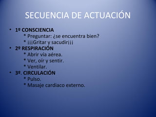 SECUENCIA DE ACTUACIÓN
• 1º CONSCIENCIA
* Preguntar: ¿se encuentra bien?
* ¡¡¡Gritar y sacudir¡¡¡
• 2º RESPIRACIÓN
* Abrir vía aérea.
* Ver, oír y sentir.
* Ventilar.
• 3º. CIRCULACIÓN
* Pulso.
* Masaje cardiaco externo.

 