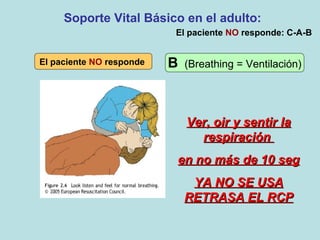 El paciente NO responde
Ver, oir y sentir laVer, oir y sentir la
respiraciónrespiración
en no más de 10 segen no más de 10 seg
YA NO SE USAYA NO SE USA
RETRASA EL RCPRETRASA EL RCP
Soporte Vital Básico en el adulto:
B (Breathing = Ventilación)
El paciente NO responde: C-A-B
 
