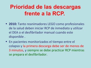 Prioridad de las descargas
frente a la RCP.
• 2010: Tanto reanimadores LEGO como profesionales
de la salud deben iniciar RCP de inmediato y utilizar
el DEA o el desfibrilador manual cuando este
disponible .
• En pacientes monitorizados el tiempo entre el
colapso y la primera descarga debe ser de menos de
3 minutos, y siempre se debe practicar RCP mientras
se prepara el desfibrilador.
 