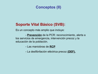 Conceptos (II)
Soporte Vital Básico (SVB):
Es un concepto más amplio que incluye:
- Prevención de la PCR: reconocimiento, alerta a
los servicios de emergencia, intervención precoz y la
educación de la población.
- Las maniobras de RCP
- La desfibrilación eléctrica precoz (DEF).
 