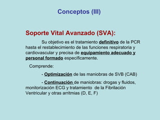 Conceptos (III)
Soporte Vital Avanzado (SVA):
Su objetivo es el tratamiento definitivo de la PCR
hasta el restablecimiento de las funciones respiratoria y
cardiovascular y precisa de equipamiento adecuado y
personal formado específicamente.
Comprende:
- Optimización de las maniobras de SVB (CAB)
- Continuación de maniobras: drogas y fluidos,
monitorización ECG y tratamiento de la Fibrilación
Ventricular y otras arritmias (D, E, F)
 