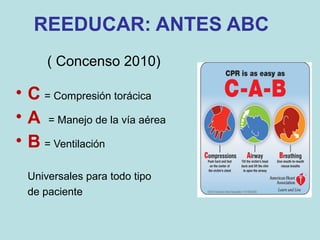 REEDUCAR: ANTES ABC
( Concenso 2010)
• C = Compresión torácica
• A = Manejo de la vía aérea
• B = Ventilación
Universales para todo tipo
de paciente
 