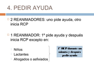 4. PEDIR AYUDA
 2 REANIMADORES: uno pide ayuda, otro
inicia RCP
 1 REANIMADOR: 1º pide ayuda y después
inicia RCP excepto en:
 Niños
 Lactantes
 Ahogados o asfixiados
1º RCPdurante un
minuto y después
pedirayuda
 