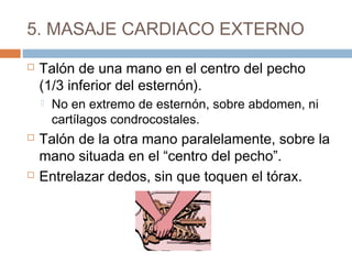 5. MASAJE CARDIACO EXTERNO
 Talón de una mano en el centro del pecho
(1/3 inferior del esternón).
 No en extremo de esternón, sobre abdomen, ni
cartílagos condrocostales.
 Talón de la otra mano paralelamente, sobre la
mano situada en el “centro del pecho”.
 Entrelazar dedos, sin que toquen el tórax.
 