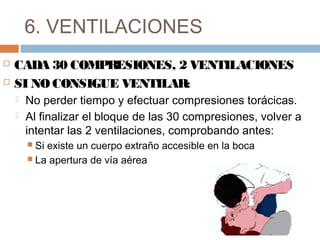 6. VENTILACIONES
 CADA 30 COMPRESIONES, 2 VENTILACIONES
 SI NO CONSIGUE VENTILAR:
 No perder tiempo y efectuar compresiones torácicas.
 Al finalizar el bloque de las 30 compresiones, volver a
intentar las 2 ventilaciones, comprobando antes:
 Si existe un cuerpo extraño accesible en la boca
 La apertura de vía aérea
 