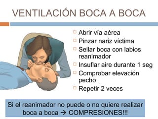 VENTILACIÓN BOCA A BOCA
 Abrir vía aérea
 Pinzar nariz víctima
 Sellar boca con labios
reanimador
 Insuflar aire durante 1 seg
 Comprobar elevación
pecho
 Repetir 2 veces
Si el reanimador no puede o no quiere realizar
boca a boca  COMPRESIONES!!!
 