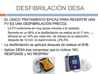 DESFIBRILACIÓN DESA
 EL ÚNICO TRATAMIENTO EFICAZ PARA REVERTIR UNA
FV ES UNA DESFIBRILACIÓN PRECOZ.
 La FV evoluciona en muy pocos minutos a la asistolia.
 Revierte en un 90% si la desfibrilación se realiza en el 1º min., ↓
eficacia en un 10% por cada min. de retraso en su ejecución;
después de 12 min. la supervivencia ↓2%-5%.
 La desfibrilación se aplicará después de realizar el SVB.
 Aplicar DESA tras comprobar que la víctima “NO
RESPONDE y NO RESPIRA”
 