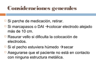 Consideraciones generales
 Si parche de medicación, retirar.
 Si marcapasos o DAI colocar electrodo alejado
más de 10 cm.
 Rasurar vello si dificulta la colocación de
electrodos.
 Si el pecho estuviera húmedo secar
 Asegurarse que el paciente no está en contacto
con ninguna estructura metálica.
 