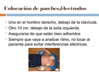 Colocación de parches/electrodos
 Uno en el hombro derecho, debajo de la clavícula.
 Otro 10 cm. debajo de la axila izquierda.
 Asegurarse de que están bien adheridos
 Siempre que vaya a analizar ritmo, no tocar al
paciente para evitar interferencias eléctricas.
 