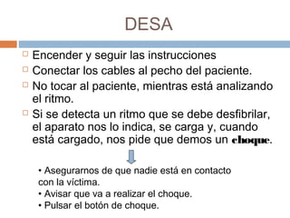DESA
 Encender y seguir las instrucciones
 Conectar los cables al pecho del paciente.
 No tocar al paciente, mientras está analizando
el ritmo.
 Si se detecta un ritmo que se debe desfibrilar,
el aparato nos lo indica, se carga y, cuando
está cargado, nos pide que demos un choque.
• Asegurarnos de que nadie está en contacto
con la víctima.
• Avisar que va a realizar el choque.
• Pulsar el botón de choque.
 