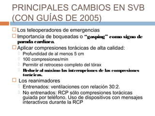 PRINCIPALES CAMBIOS EN SVB
(CON GUÍAS DE 2005)
 Los teleoperadores de emergencias
 Importancia de boqueadas o “gasping” como signo de
parada cardíaca.
 Aplicar compresiones torácicas de alta calidad:
 Profundidad de al menos 5 cm
 100 compresiones/min
 Permitir el retroceso completo del tórax
 Reduciral máximo las interrupciones de las compresiones
torácicas.
 Los reanimadores
 Entrenados: ventilaciones con relación 30:2.
 No entrenados: RCP sólo compresiones torácicas
guiada por teléfono. Uso de dispositivos con mensajes
interactivos durante la RCP
 