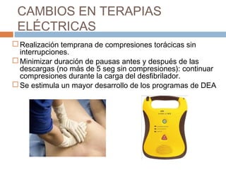 CAMBIOS EN TERAPIAS
ELÉCTRICAS
 Realización temprana de compresiones torácicas sin
interrupciones.
 Minimizar duración de pausas antes y después de las
descargas (no más de 5 seg sin compresiones): continuar
compresiones durante la carga del desfibrilador.
 Se estimula un mayor desarrollo de los programas de DEA
 