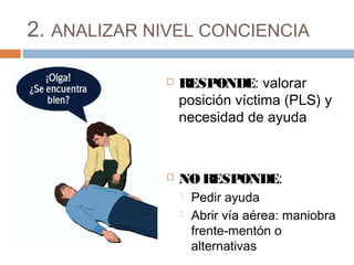 2. ANALIZAR NIVEL CONCIENCIA
 RESPONDE: valorar
posición víctima (PLS) y
necesidad de ayuda
 NO RESPONDE:
 Pedir ayuda
 Abrir vía aérea: maniobra
frente-mentón o
alternativas
 