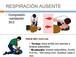 RESPIRACIÓN AUSENTE
 Compresión
-ventilación
30:2
POSICIÓN MASAJE
• Víctima: boca arriba con piernas y
brazos extendidos
• Reanimador: brazos extendidos, hundir
4-5 cm., 100 comp./min. Sustituir cada 2
min
 
