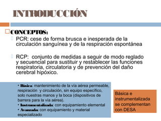 INTRODUCCIÓN
CONCEPTOS:
 PCR: cese de forma brusca e inesperada de la
circulación sanguínea y de la respiración espontánea
 RCP: conjunto de medidas a seguir de modo reglado
y secuencial para sustituir y restablecer las funciones
respiratoria, circulatoria y de prevención del daño
cerebral hipóxico.
• Básica: mantenimiento de la vía aérea permeable,
respiración y circulación, sin equipo específico,
solo nuestras manos y la boca (dispositivos de
barrera para la vía aérea).
• Instrumentalizada: con equipamiento elemental
• Avanzada: con equipamiento y material
especializado
Básica e
instrumentalizada
se complementan
con DESA
 